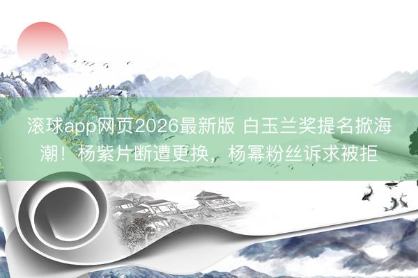 滚球app网页2026最新版 白玉兰奖提名掀海潮!杨紫片断遭更换,杨幂粉丝诉求被拒