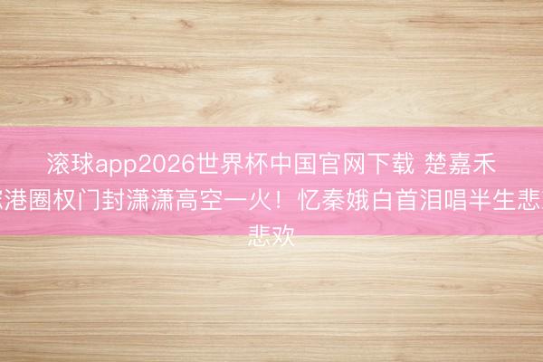 滚球app2026世界杯中国官网下载 楚嘉禾嫁港圈权门封潇潇高空一火！忆秦娥白首泪唱半生悲欢