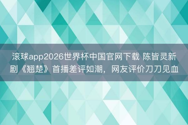 滚球app2026世界杯中国官网下载 陈皆灵新剧《翘楚》首播差评如潮,网友评价刀刀见血