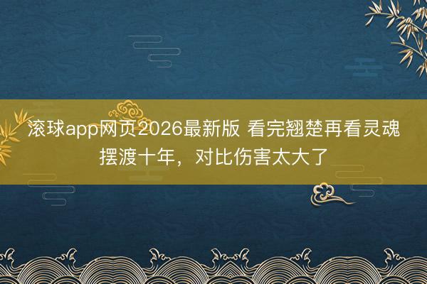 滚球app网页2026最新版 看完翘楚再看灵魂摆渡十年,对比伤害太大了
