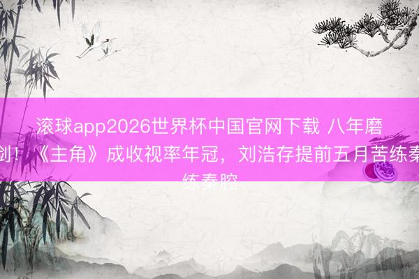 滚球app2026世界杯中国官网下载 八年磨一剑!《主角》成收视率年冠,刘浩存提前五月苦练秦腔