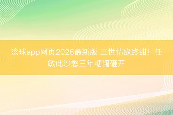 滚球app网页2026最新版 三世情缘终甜!任敏此沙憋三年糖罐砸开