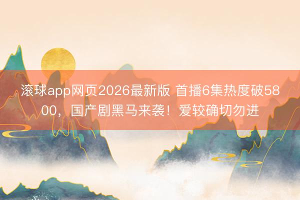 滚球app网页2026最新版 首播6集热度破5800,国产剧黑马来袭!爱较确切勿进