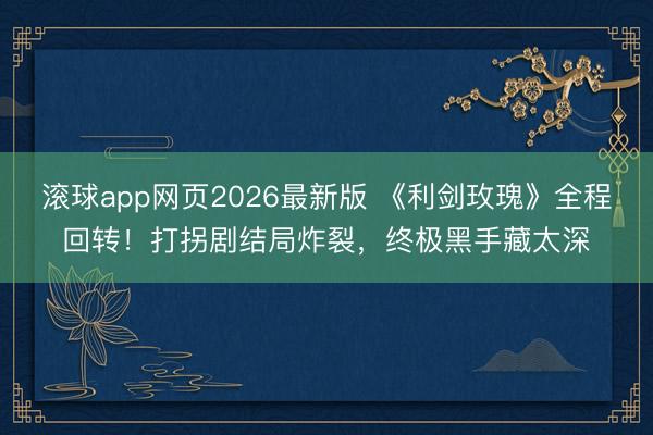 滚球app网页2026最新版 《利剑玫瑰》全程回转!打拐剧结局炸裂,终极黑手藏太深