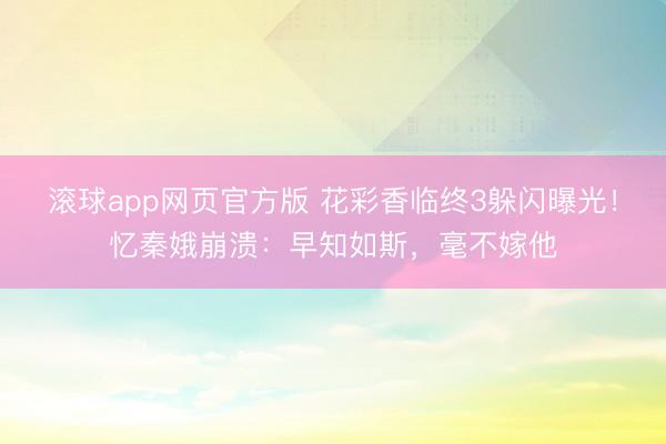 滚球app网页官方版 花彩香临终3躲闪曝光!忆秦娥崩溃:早知如斯,毫不嫁他
