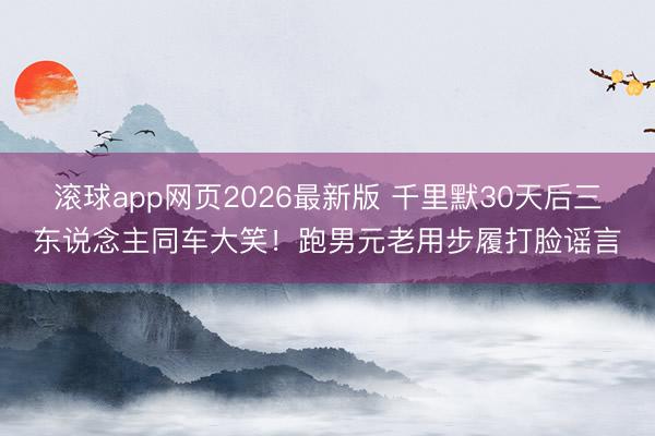 滚球app网页2026最新版 千里默30天后三东说念主同车大笑!跑男元老用步履打脸谣言