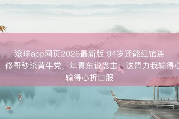 滚球app网页2026最新版 94岁还能红馆连唱带跳!修哥秒杀黄牛党,年青东说念主:这膂力我输得心折口服