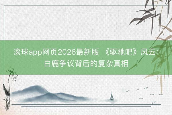 滚球app网页2026最新版 《驱驰吧》风云:白鹿争议背后的复杂真相