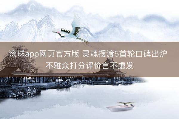 滚球app网页官方版 灵魂摆渡5首轮口碑出炉 不雅众打分评价言不虚发
