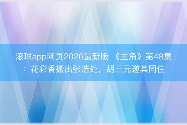 滚球app网页2026最新版 《主角》第48集:花彩香搬出张浩处,胡三元邀其同住