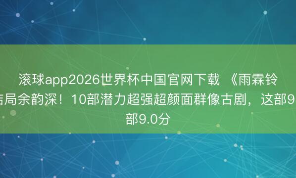 滚球app2026世界杯中国官网下载 《雨霖铃》结局余韵深!10部潜力超强超颜面群像古剧,这部9.0分