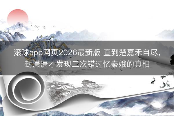 滚球app网页2026最新版 直到楚嘉禾自尽,封潇潇才发现二次错过忆秦娥的真相
