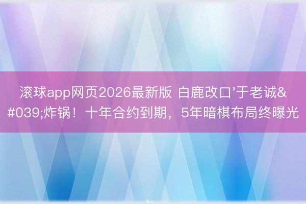滚球app网页2026最新版 白鹿改口'于老诚'炸锅!十年合约到期,5年暗棋布局终曝光
