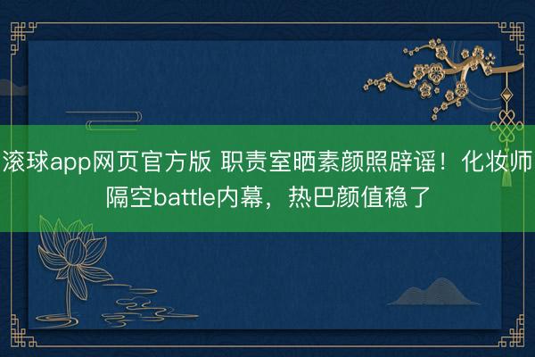滚球app网页官方版 职责室晒素颜照辟谣!化妆师隔空battle内幕,热巴颜值稳了