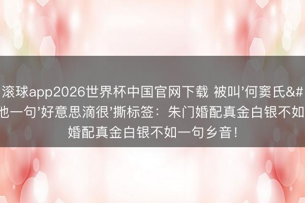 滚球app2026世界杯中国官网下载 被叫'何窦氏'三年他一句'好意思滴很'撕标签:朱门婚配真金白银不如一句乡音!
