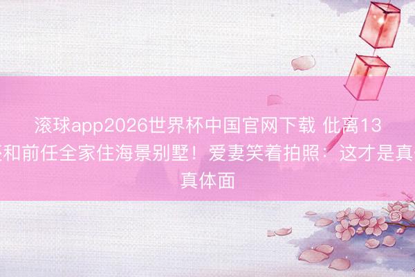 滚球app2026世界杯中国官网下载 仳离13年还和前任全家住海景别墅!爱妻笑着拍照:这才是真体面