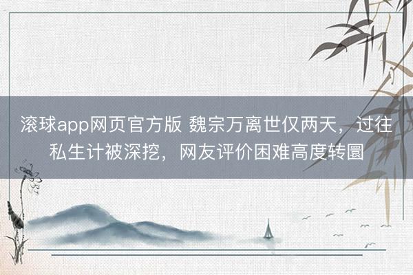 滚球app网页官方版 魏宗万离世仅两天,过往私生计被深挖,网友评价困难高度转圜