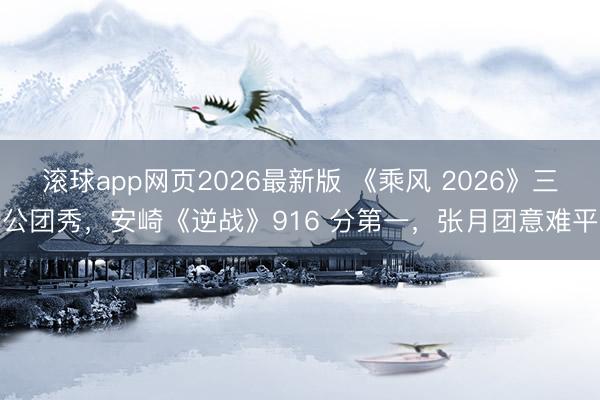 滚球app网页2026最新版 《乘风 2026》三公团秀,安崎《逆战》916 分第一,张月团意难平