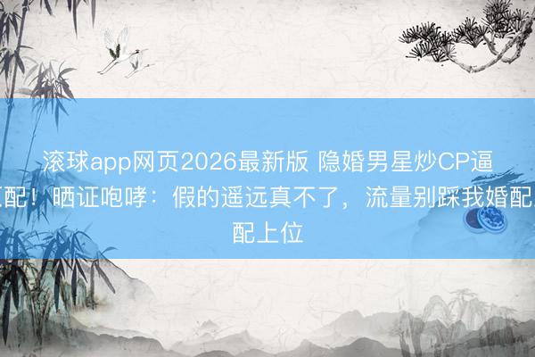 滚球app网页2026最新版 隐婚男星炒CP逼哭原配!晒证咆哮:假的遥远真不了,流量别踩我婚配上位