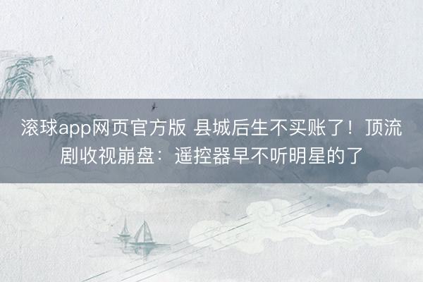 滚球app网页官方版 县城后生不买账了!顶流剧收视崩盘:遥控器早不听明星的了