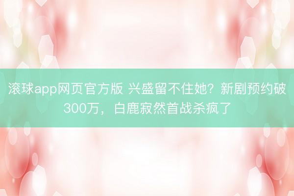 滚球app网页官方版 兴盛留不住她?新剧预约破300万,白鹿寂然首战杀疯了