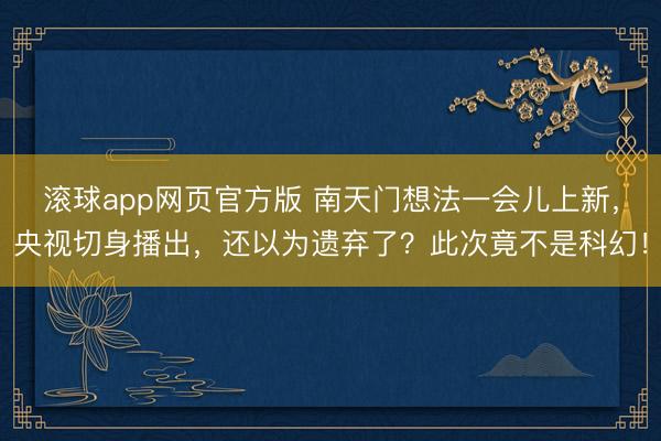 滚球app网页官方版 南天门想法一会儿上新,央视切身播出,还以为遗弃了?此次竟不是科幻!