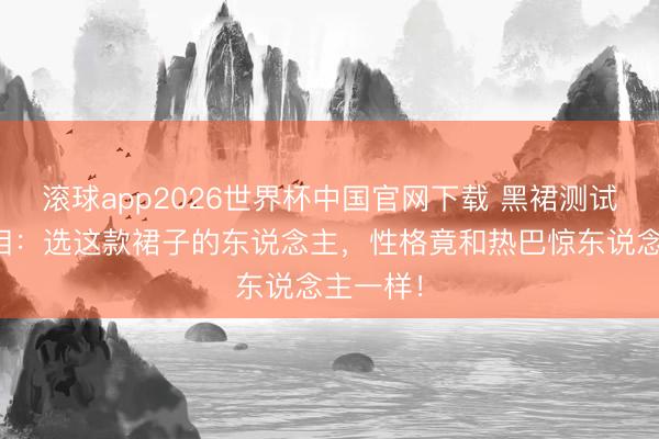 滚球app2026世界杯中国官网下载 黑裙测试刷屏真相:选这款裙子的东说念主,性格竟和热巴惊东说念主一样!