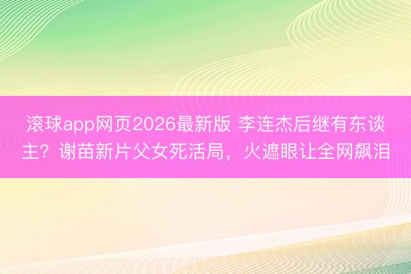 滚球app网页2026最新版 李连杰后继有东谈主?谢苗新片父女死活局,火遮眼让全网飙泪