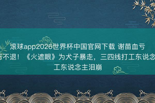 滚球app2026世界杯中国官网下载 谢苗血亏2000万不退!《火遮眼》为犬子暴走,三四线打工东说念主泪崩