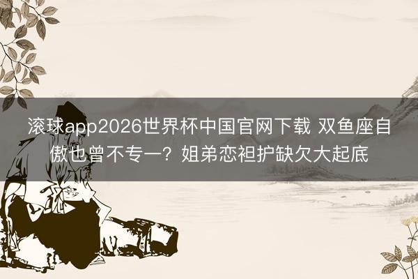 滚球app2026世界杯中国官网下载 双鱼座自傲也曾不专一?姐弟恋袒护缺欠大起底