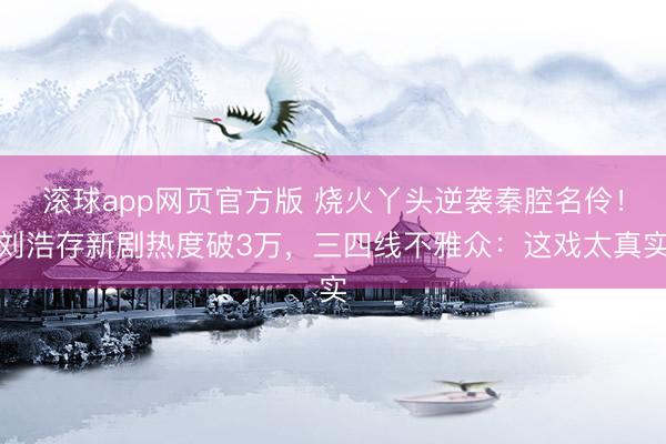 滚球app网页官方版 烧火丫头逆袭秦腔名伶!刘浩存新剧热度破3万,三四线不雅众:这戏太真实