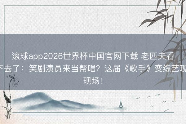 滚球app2026世界杯中国官网下载 老匹夫看不下去了:笑剧演员来当帮唱?这届《歌手》变综艺现场!