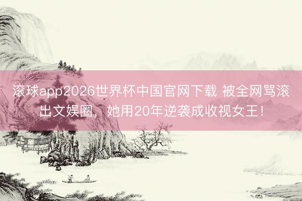 滚球app2026世界杯中国官网下载 被全网骂滚出文娱圈,她用20年逆袭成收视女王!