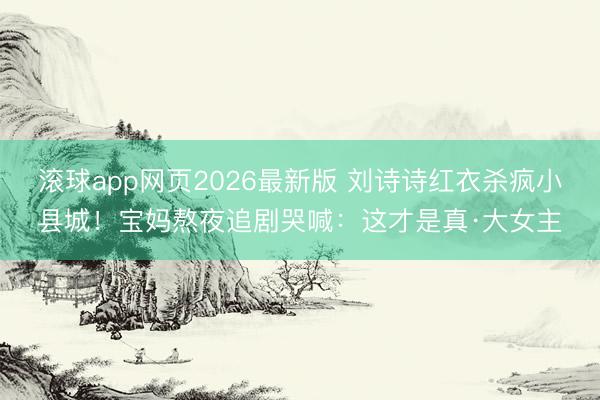 滚球app网页2026最新版 刘诗诗红衣杀疯小县城!宝妈熬夜追剧哭喊:这才是真·大女主