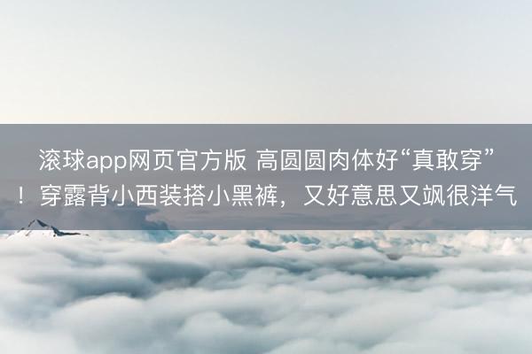 滚球app网页官方版 高圆圆肉体好“真敢穿”!穿露背小西装搭小黑裤,又好意思又飒很洋气