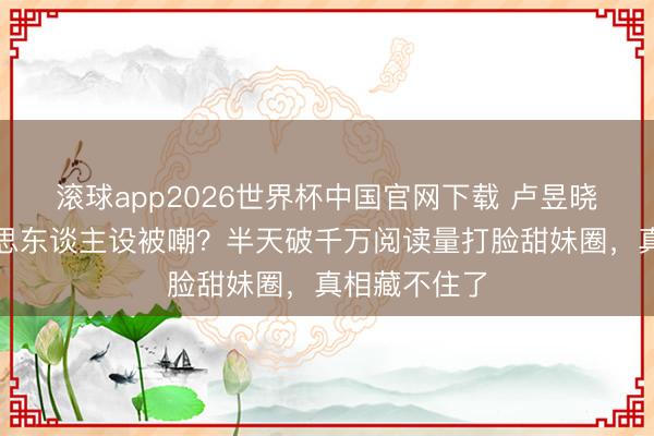 滚球app2026世界杯中国官网下载 卢昱晓烧毁甜好意思东谈主设被嘲?半天破千万阅读量打脸甜妹圈,真相藏不住了
