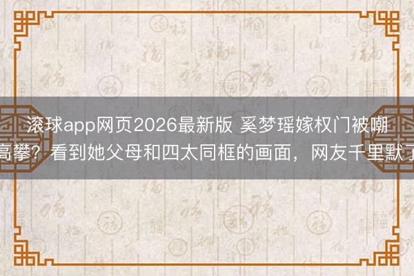 滚球app网页2026最新版 奚梦瑶嫁权门被嘲高攀?看到她父母和四太同框的画面,网友千里默了