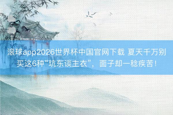 滚球app2026世界杯中国官网下载 夏天千万别买这6种“坑东谈主衣”,面子却一稔疾苦!