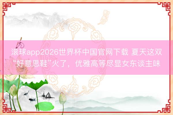 滚球app2026世界杯中国官网下载 夏天这双“好意思鞋”火了,优雅高等尽显女东谈主味