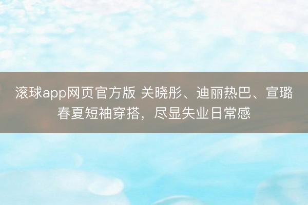 滚球app网页官方版 关晓彤、迪丽热巴、宣璐春夏短袖穿搭,尽显失业日常感