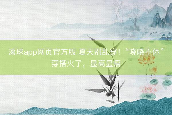 滚球app网页官方版 夏天别乱穿!“哓哓不休”穿搭火了,显高显瘦