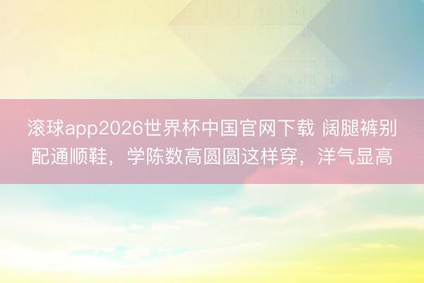 滚球app2026世界杯中国官网下载 阔腿裤别配通顺鞋,学陈数高圆圆这样穿,洋气显高