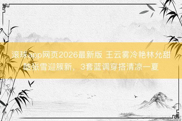 滚球app网页2026最新版 王云雾冷艳林允甜酷张雪迎簇新,3套蓝调穿搭清凉一夏