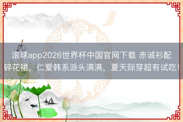 滚球app2026世界杯中国官网下载 赤诚衫配碎花裙,仁爱韩系派头满满,夏天际穿超有试吃!