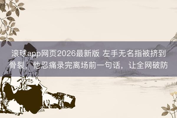滚球app网页2026最新版 左手无名指被挤到骨裂,他忍痛录完离场前一句话,让全网破防