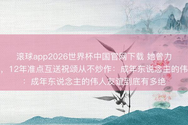 滚球app2026世界杯中国官网下载 她曾力荐还没红的他进组,12年准点互送祝颂从不炒作:成年东说念主的伟人友谊到底有多绝