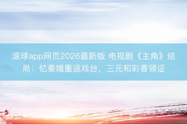 滚球app网页2026最新版 电视剧《主角》结局:忆秦娥重返戏台,三元和彩香领证