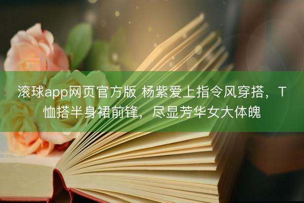 滚球app网页官方版 杨紫爱上指令风穿搭，T恤搭半身裙前锋，尽显芳华女大体魄