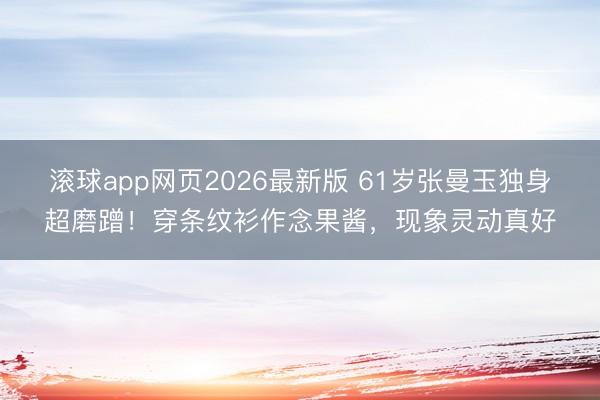 滚球app网页2026最新版 61岁张曼玉独身超磨蹭!穿条纹衫作念果酱,现象灵动真好