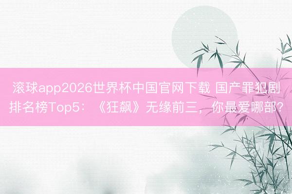 滚球app2026世界杯中国官网下载 国产罪犯剧排名榜Top5:《狂飙》无缘前三,你最爱哪部?